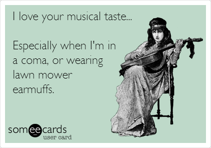 I love your musical taste...

Especially when I'm in
a coma, or wearing
lawn mower
earmuffs.