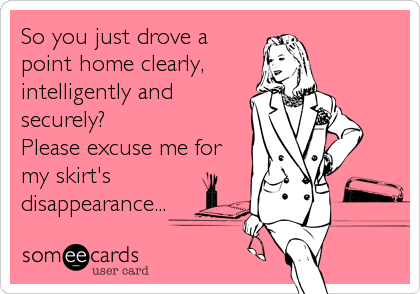 So you just drove a
point home clearly,
intelligently and
securely? 
Please excuse me for
my skirt's
disappearance...