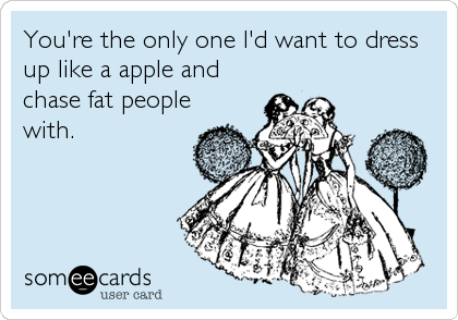 You're the only one I'd want to dress
up like a apple and
chase fat people
with.