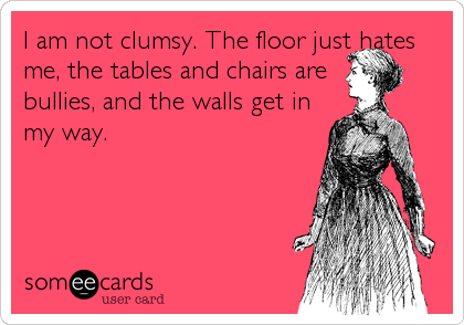 I am not clumsy. The floor just hates
me, the tables and chairs are
bullies, and the walls get in
my way.
