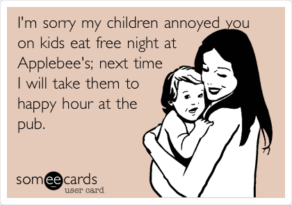 I'm sorry my children annoyed you
on kids eat free night at
Applebee's; next time
I will take them to
happy hour at the
pub. 