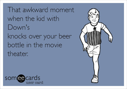 That awkward moment 
when the kid with
Down's
knocks over your beer
bottle in the movie
theater.