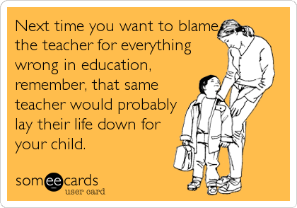 Next time you want to blame
the teacher for everything
wrong in education,
remember, that same
teacher would probably
lay their life down for
your child.