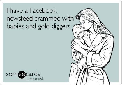 I have a Facebook
newsfeed crammed with
babies and gold diggers