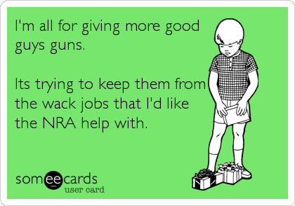 I'm all for giving more good
guys guns.

Its trying to keep them from
the wack jobs that I'd like
the NRA help with.