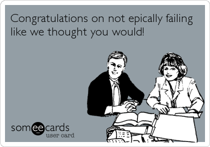 Congratulations on not epically failing
like we thought you would!