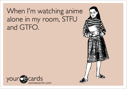 When I'm watching anime
alone in my room, STFU
and GTFO.