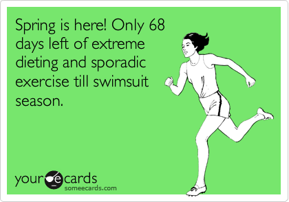 Spring is here! Only 68
days left of extreme
dieting and sporadic
exercise till swimsuit
season. 
