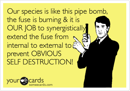 Our species is like this pipe bomb, the fuse is burning & it is 
OUR JOB to synergistically
extend the fuse from 
internal to external to
prevent OBVIOUS
SELF DESTRUCTION!