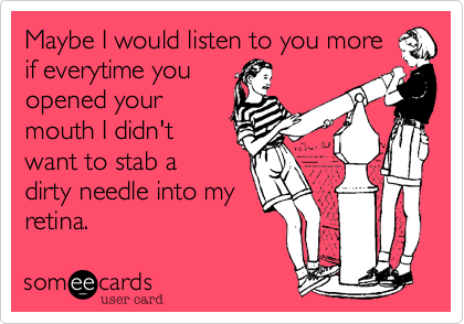 Maybe I would listen to you more
if everytime you
opened your
mouth I didn't
want to stab a
dirty needle into my
retina. 