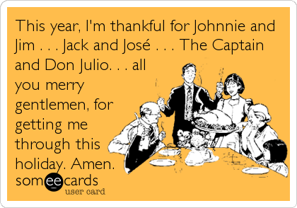 This year, I'm thankful for Johnnie and
Jim . . . Jack and JosÃ© . . . The Captain
and Don Julio. . . all
you merry
gentlemen, for
getting me
through this
holiday. Amen.