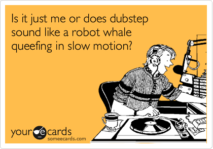 Is it just me or does dubstep 
sound like a robot whale 
queefing in slow motion?