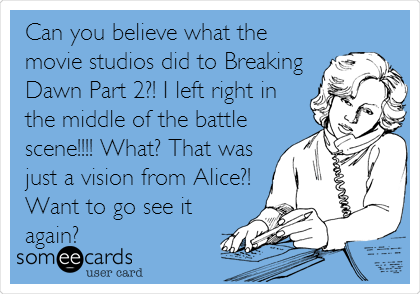 Can you believe what the
movie studios did to Breaking
Dawn Part 2?! I left right in
the middle of the battle
scene!!!! What? That was
just a vision from Alice?!
Want to go see it
again?