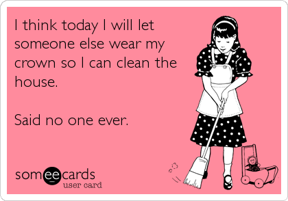 I think today I will let
someone else wear my
crown so I can clean the
house.

Said no one ever.