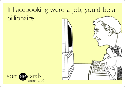 If Facebooking were a job, you'd be a
billionaire.