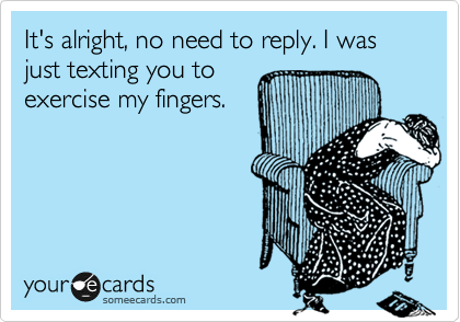 It's alright, no need to reply. I was just texting you to
exercise my fingers.
