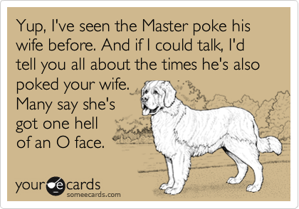 Yup, I've seen the Master poke his wife before. And if I could talk, I'd tell you all about the times he's also poked your wife.
Many say she's
got one hell
of an O face.