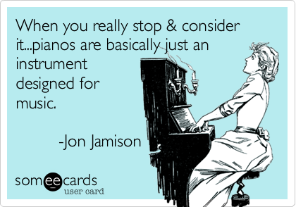 When you really stop %26 consider it...pianos are basically just an
instrument 
designed for
music.

         -Jon Jamison 
