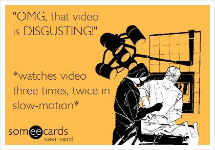 "OMG, that video
is DISGUSTING!"


*watches video
three times, twice in
slow-motion*