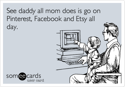 See daddy all mom does is go on Pinterest%2C Facebook and Etsy all
day.