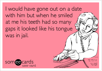 I would have gone out on a date
with him but when he smiled
at me his teeth had so many
gaps it looked like his tongue
was in jail.
