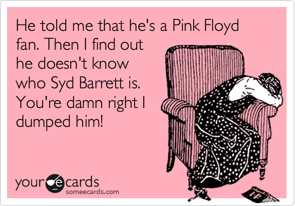 He told me that he's a Pink Floyd fan. Then I find out
he doesn't know
who Syd Barrett is.
You're damn right I
dumped him!