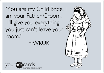 "You are my Child Bride, I
am your Father Groom.
 I'll give you everything,
you just can't leave your
room."
              ~WKUK