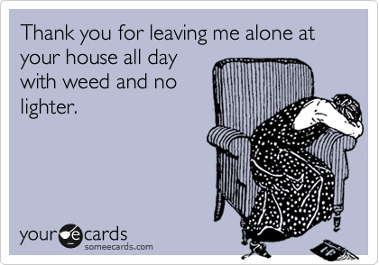 Thank you for leaving me alone at your house all day
with weed and no
lighter.