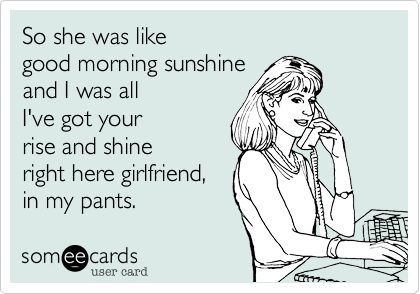 So she was like
good morning sunshine
and I was all
I've got your
rise and shine
right here girlfriend,
in my pants.
