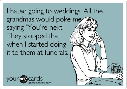 I hated going to weddings. All the grandmas would poke me
saying "You're next."
They stopped that
when I started doing 
it to them at funerals. 