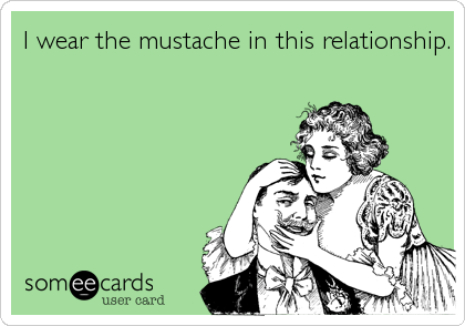 I wear the mustache in this relationship.