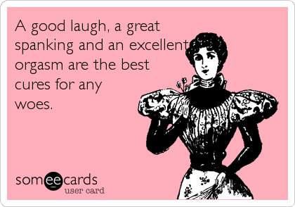 A good laugh, a great
spanking and an excellent
orgasm are the best
cures for any
woes.
