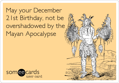 May your December
21st Birthday, not be
overshadowed by the
Mayan Apocalypse
