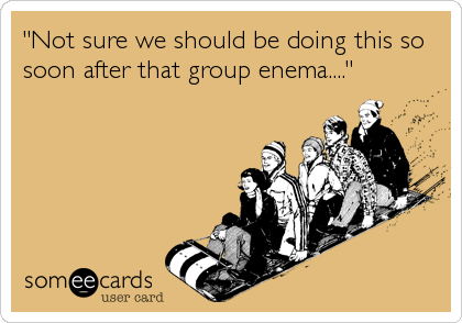 "Not sure we should be doing this so
soon after that group enema...."