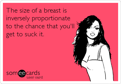 The size of a breast is
inversely proportionate
to the chance that you'll
get to suck it.