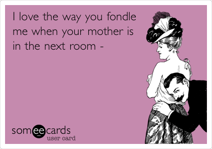I love the way you fondle
me when your mother is
in the next room - 