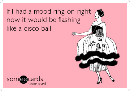 If I had a mood ring on right
now it would be flashing
like a disco ball!