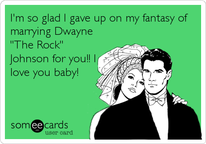 I'm so glad I gave up on my fantasy of
marrying Dwayne
"The Rock"
Johnson for you!! I
love you baby!