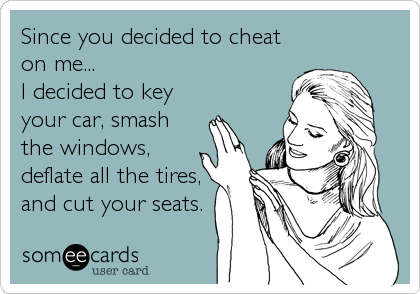 Since you decided to cheat
on me...
I decided to key
your car, smash 
the windows,
deflate all the tires,
and cut your seats.