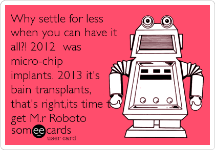 Why settle for less
when you can have it
all?! 2012  was
micro-chip
implants. 2013 it's
bain transplants,
that's right,its time to
get M.r Roboto