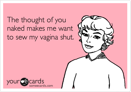 
The thought of you
naked makes me want
to sew my vagina shut.