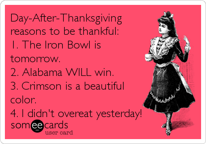 Day-After-Thanksgiving 
reasons to be thankful: 
1. The Iron Bowl is
tomorrow.
2. Alabama WILL win. 
3. Crimson is a beautiful
color.  
4. I didn't overeat yesterday!