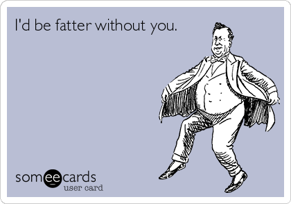 I'd be fatter without you.