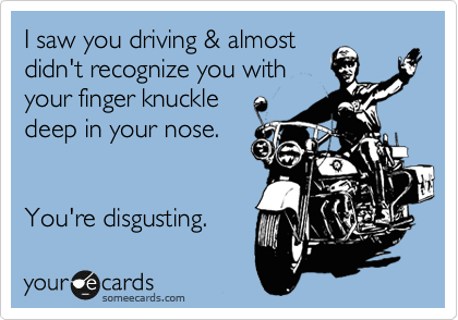 I saw you driving & almost
didn't recognize you with 
your finger knuckle 
deep in your nose.


You're disgusting. 