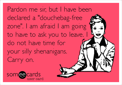 Pardon me sir, but I have been
declared a "douchebag-free
zone". I am afraid I am going
to have to ask you to leave. I
do not have time for
your silly shenanigans.
Carry on.
