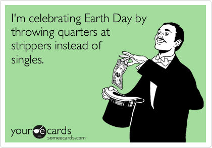 I'm celebrating Earth Day by
throwing quarters at
strippers instead of
singles. 