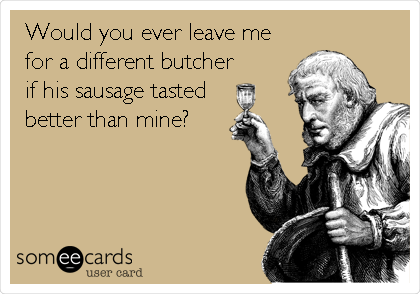 Would you ever leave me
for a different butcher
if his sausage tasted
better than mine?