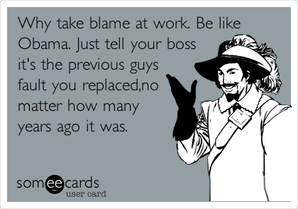 Why take blame at work. Be like
Obama. Just tell your boss
it's the previous guys
fault you replaced,no
matter how many
years ago it was.
