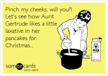 Pinch my cheeks, will you?!
Let's see how Aunt
Gertrude likes a little
laxative in her
pancakes for
Christmas...