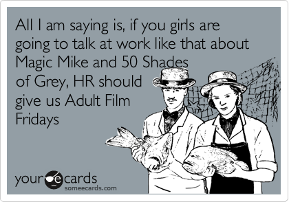 All I am saying is, if you girls are going to talk at work like that about Magic Mike and 50 Shades
of Grey, HR should
give us Adult Film
Fridays